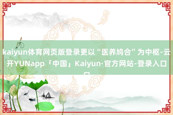 kaiyun体育网页版登录更以“医养鸠合”为中枢-云开YUNapp「中国」Kaiyun·官方网站-登录入口