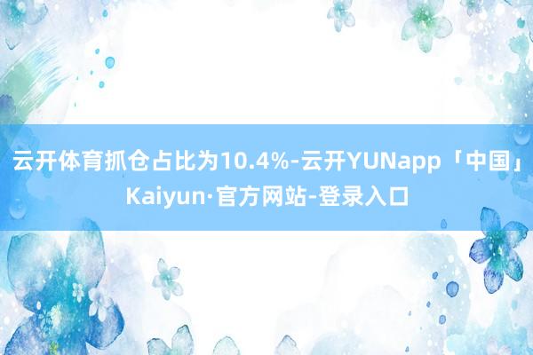 云开体育抓仓占比为10.4%-云开YUNapp「中国」Kaiyun·官方网站-登录入口