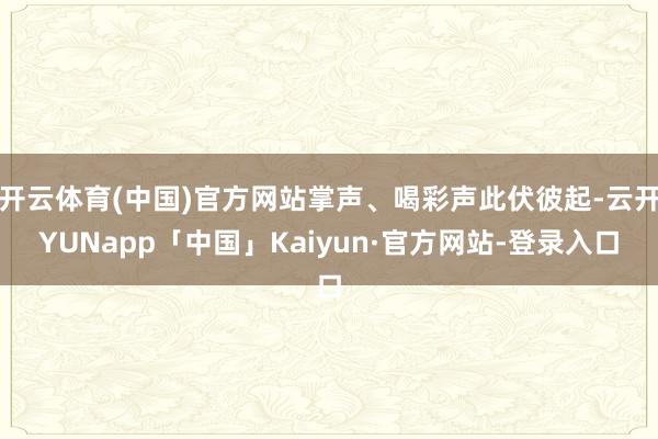 开云体育(中国)官方网站掌声、喝彩声此伏彼起-云开YUNapp「中国」Kaiyun·官方网站-登录入口