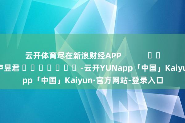 云开体育尽在新浪财经APP 连累裁剪:卢昱君 -云开YUNapp「中国」Kaiyun·官方网站-登录入口