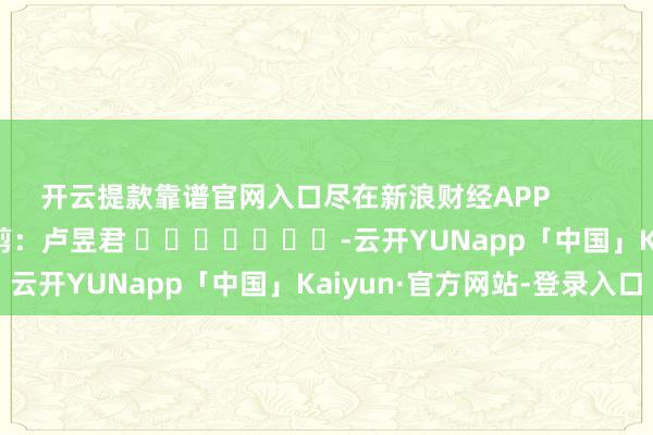 开云提款靠谱官网入口尽在新浪财经APP 包袱裁剪:卢昱君 -云开YUNapp「中国」Kaiyun·官方网站-登录入口