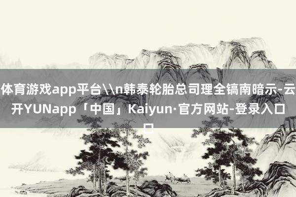 体育游戏app平台\n韩泰轮胎总司理全镐南暗示-云开YUNapp「中国」Kaiyun·官方网站-登录入口