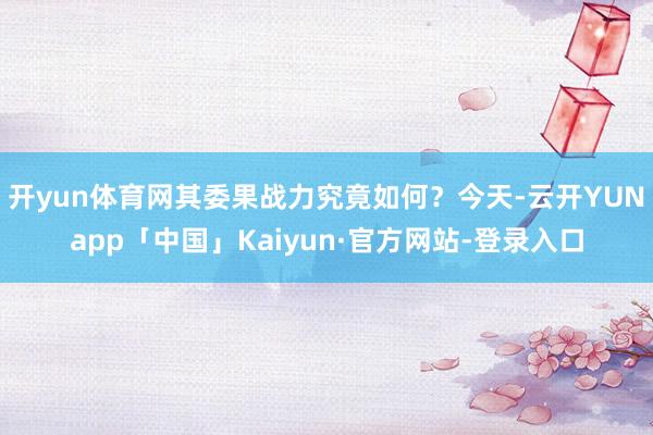 开yun体育网其委果战力究竟如何?今天-云开YUNapp「中国」Kaiyun·官方网站-登录入口