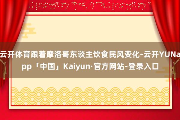 云开体育跟着摩洛哥东谈主饮食民风变化-云开YUNapp「中国」Kaiyun·官方网站-登录入口