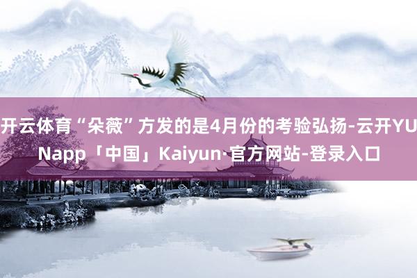 开云体育“朵薇”方发的是4月份的考验弘扬-云开YUNapp「中国」Kaiyun·官方网站-登录入口