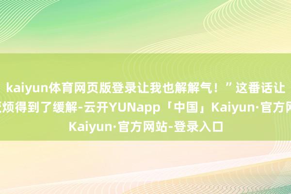 kaiyun体育网页版登录让我也解解气！”这番话让正本焦躁的厌烦得到了缓解-云开YUNapp「中国」Kaiyun·官方网站-登录入口