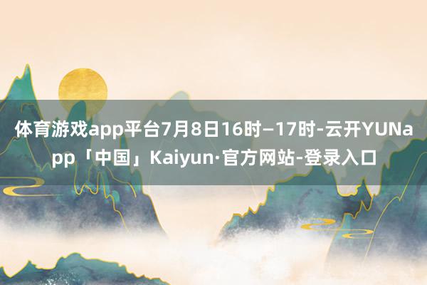 体育游戏app平台7月8日16时―17时-云开YUNapp「中国」Kaiyun·官方网站-登录入口