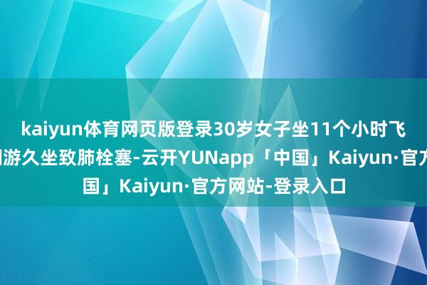 kaiyun体育网页版登录30岁女子坐11个小时飞机后暴毙：系翱游久坐致肺栓塞-云开YUNapp「中国」Kaiyun·官方网站-登录入口
