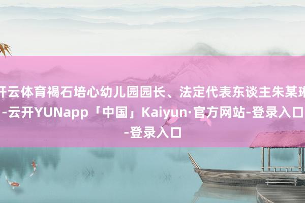 开云体育褐石培心幼儿园园长、法定代表东谈主朱某琳-云开YUNapp「中国」Kaiyun·官方网站-登录入口