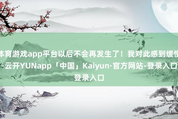 体育游戏app平台以后不会再发生了!我对此感到缓慢-云开YUNapp「中国」Kaiyun·官方网站-登录入口