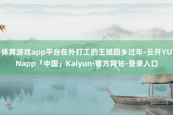 体育游戏app平台在外打工的王斌回乡过年-云开YUNapp「中国」Kaiyun·官方网站-登录入口