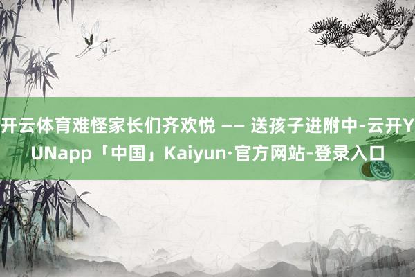 开云体育难怪家长们齐欢悦 —— 送孩子进附中-云开YUNapp「中国」Kaiyun·官方网站-登录入口
