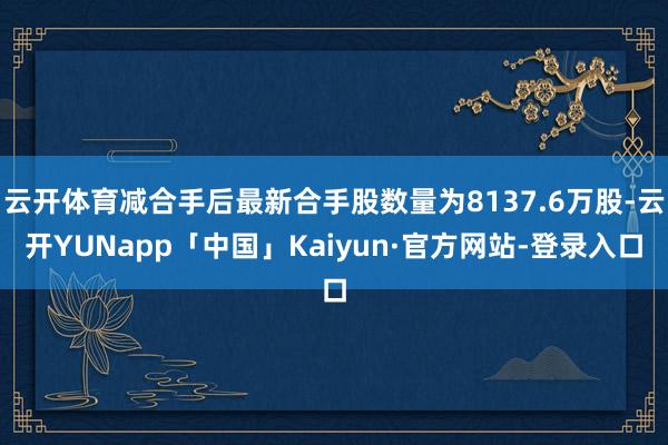 云开体育减合手后最新合手股数量为8137.6万股-云开YUNapp「中国」Kaiyun·官方网站-登录入口