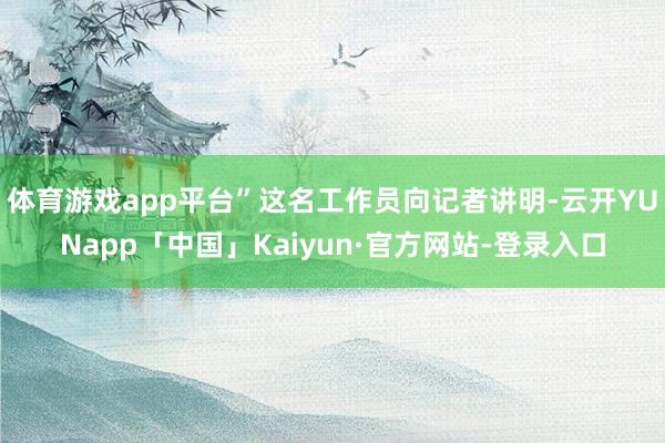 体育游戏app平台”这名工作员向记者讲明-云开YUNapp「中国」Kaiyun·官方网站-登录入口