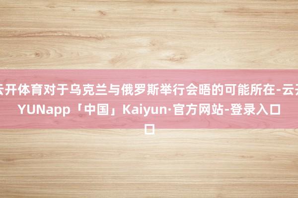 云开体育对于乌克兰与俄罗斯举行会晤的可能所在-云开YUNapp「中国」Kaiyun·官方网站-登录入口