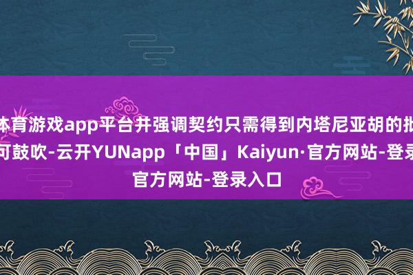 体育游戏app平台并强调契约只需得到内塔尼亚胡的批准即可鼓吹-云开YUNapp「中国」Kaiyun·官方网站-登录入口