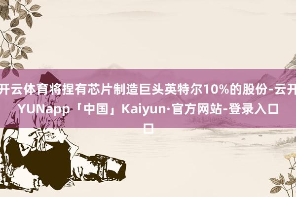 开云体育将捏有芯片制造巨头英特尔10%的股份-云开YUNapp「中国」Kaiyun·官方网站-登录入口
