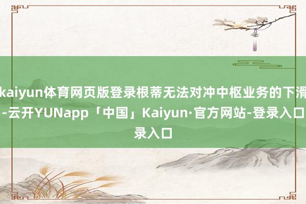 kaiyun体育网页版登录根蒂无法对冲中枢业务的下滑-云开YUNapp「中国」Kaiyun·官方网站-登录入口