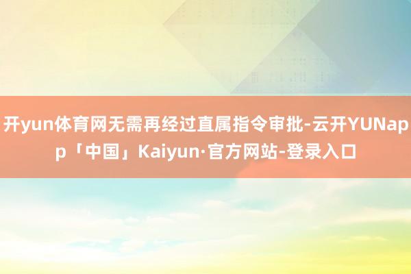 开yun体育网无需再经过直属指令审批-云开YUNapp「中国」Kaiyun·官方网站-登录入口