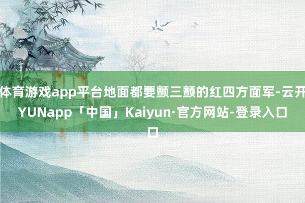 体育游戏app平台地面都要颤三颤的红四方面军-云开YUNapp「中国」Kaiyun·官方网站-登录入口
