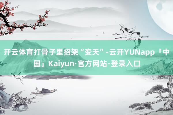 开云体育打骨子里招架“变天”-云开YUNapp「中国」Kaiyun·官方网站-登录入口
