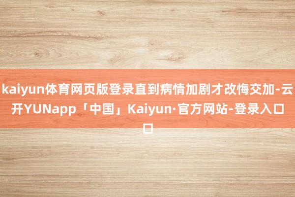kaiyun体育网页版登录直到病情加剧才改悔交加-云开YUNapp「中国」Kaiyun·官方网站-登录入口