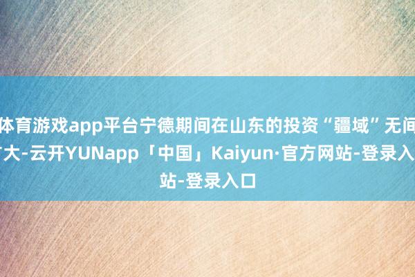 体育游戏app平台宁德期间在山东的投资“疆域”无间扩大-云开YUNapp「中国」Kaiyun·官方网站-登录入口