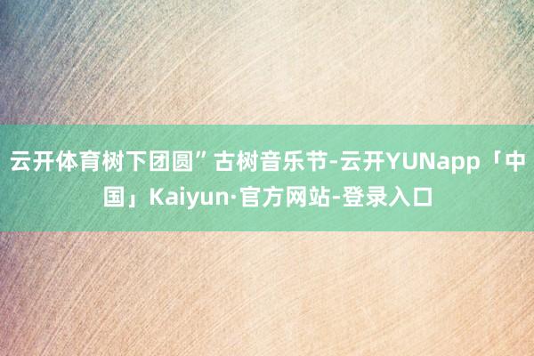 云开体育树下团圆”古树音乐节-云开YUNapp「中国」Kaiyun·官方网站-登录入口