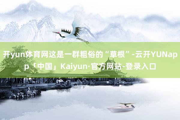 开yun体育网这是一群粗俗的“草根”-云开YUNapp「中国」Kaiyun·官方网站-登录入口