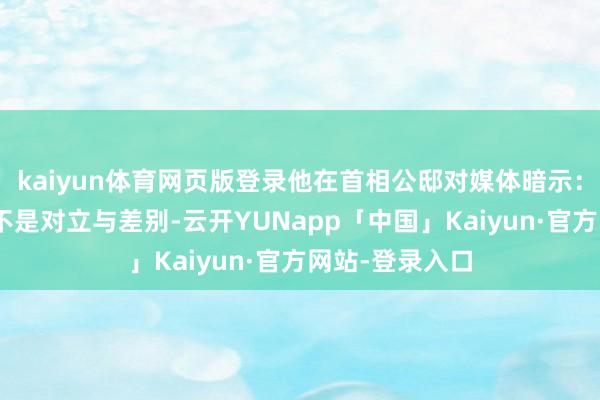 kaiyun体育网页版登录他在首相公邸对媒体暗示：“面前需要的不是对立与差别-云开YUNapp「中国」Kaiyun·官方网站-登录入口