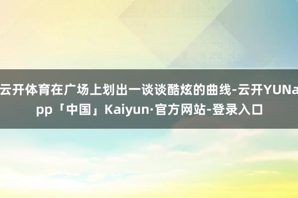 云开体育在广场上划出一谈谈酷炫的曲线-云开YUNapp「中国」Kaiyun·官方网站-登录入口