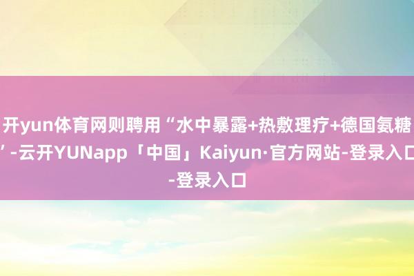 开yun体育网则聘用“水中暴露+热敷理疗+德国氨糖”-云开YUNapp「中国」Kaiyun·官方网站-登录入口