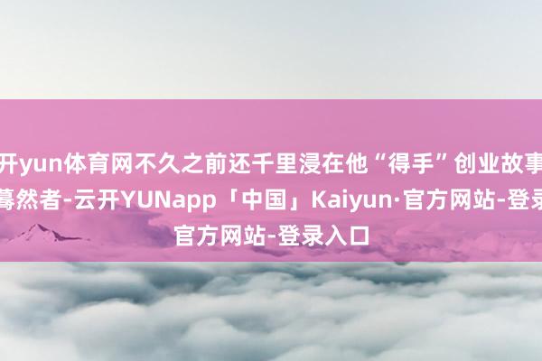开yun体育网不久之前还千里浸在他“得手”创业故事中的蓦然者-云开YUNapp「中国」Kaiyun·官方网站-登录入口