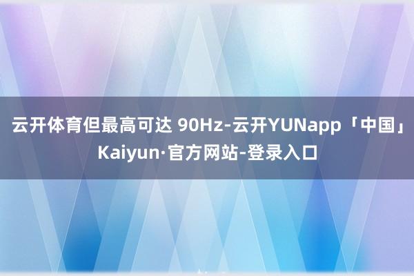 云开体育但最高可达 90Hz-云开YUNapp「中国」Kaiyun·官方网站-登录入口
