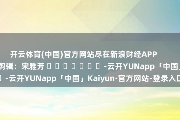 开云体育(中国)官方网站尽在新浪财经APP 职守剪辑:宋雅芳 -云开YUNapp「中国」Kaiyun·官方网站-登录入口