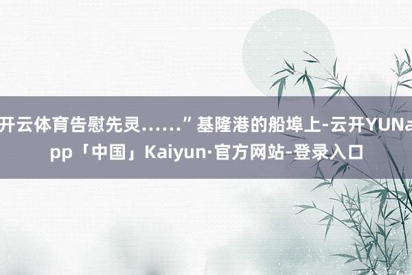 开云体育告慰先灵……”基隆港的船埠上-云开YUNapp「中国」Kaiyun·官方网站-登录入口