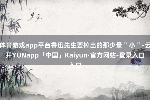 体育游戏app平台鲁迅先生要榨出的那少量＂小＂-云开YUNapp「中国」Kaiyun·官方网站-登录入口