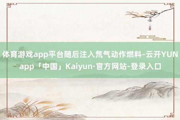 体育游戏app平台随后注入氘气动作燃料-云开YUNapp「中国」Kaiyun·官方网站-登录入口