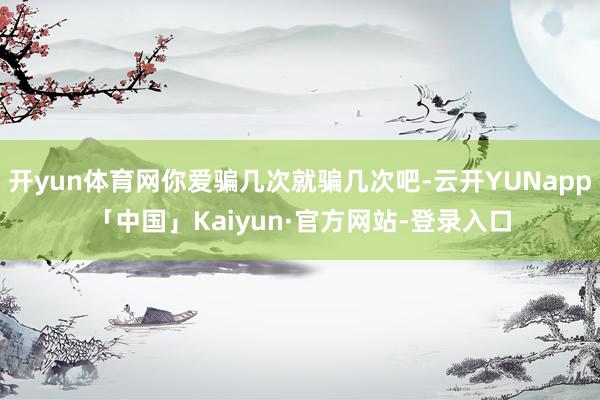 开yun体育网你爱骗几次就骗几次吧-云开YUNapp「中国」Kaiyun·官方网站-登录入口