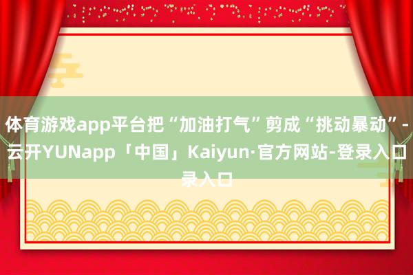 体育游戏app平台把“加油打气”剪成“挑动暴动”-云开YUNapp「中国」Kaiyun·官方网站-登录入口