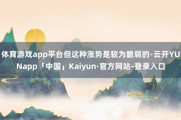 体育游戏app平台但这种涨势是较为脆弱的-云开YUNapp「中国」Kaiyun·官方网站-登录入口
