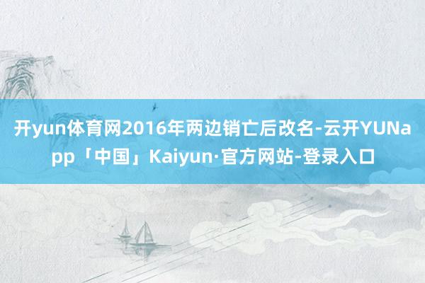 开yun体育网2016年两边销亡后改名-云开YUNapp「中国」Kaiyun·官方网站-登录入口