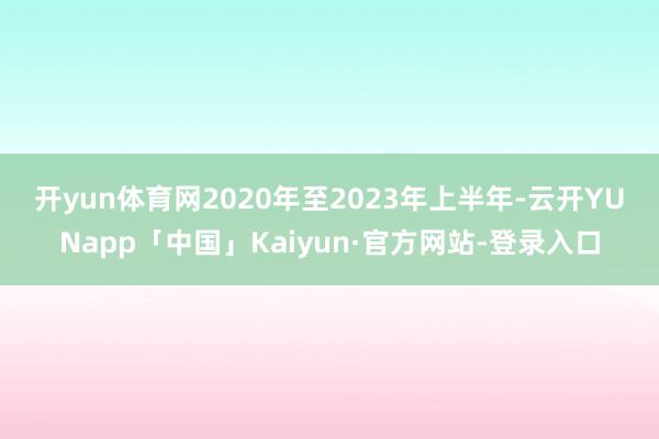 开yun体育网 2020年至2023年上半年-云开YUNapp「中国」Kaiyun·官方网站-登录入口