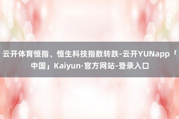 云开体育恒指、恒生科技指数转跌-云开YUNapp「中国」Kaiyun·官方网站-登录入口