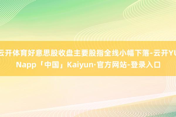 云开体育好意思股收盘主要股指全线小幅下落-云开YUNapp「中国」Kaiyun·官方网站-登录入口