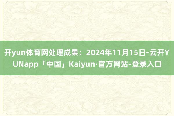 开yun体育网处理成果:2024年11月15日-云开YUNapp「中国」Kaiyun·官方网站-登录入口