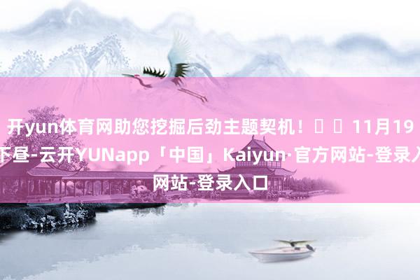 开yun体育网助您挖掘后劲主题契机！		11月19日下昼-云开YUNapp「中国」Kaiyun·官方网站-登录入口
