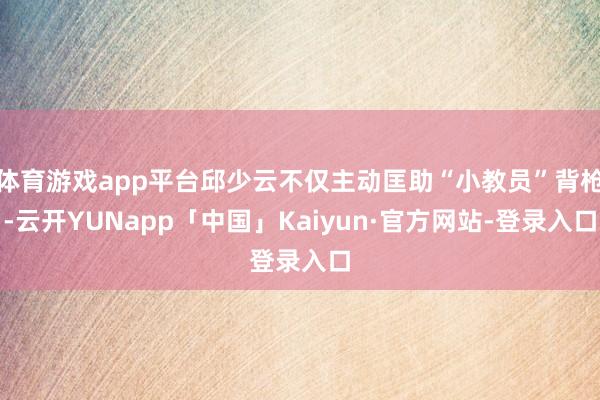 体育游戏app平台邱少云不仅主动匡助“小教员”背枪-云开YUNapp「中国」Kaiyun·官方网站-登录入口
