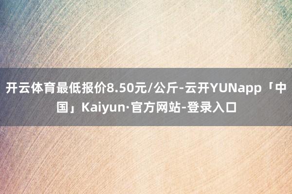 开云体育最低报价8.50元/公斤-云开YUNapp「中国」Kaiyun·官方网站-登录入口