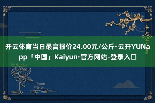 开云体育当日最高报价24.00元/公斤-云开YUNapp「中国」Kaiyun·官方网站-登录入口